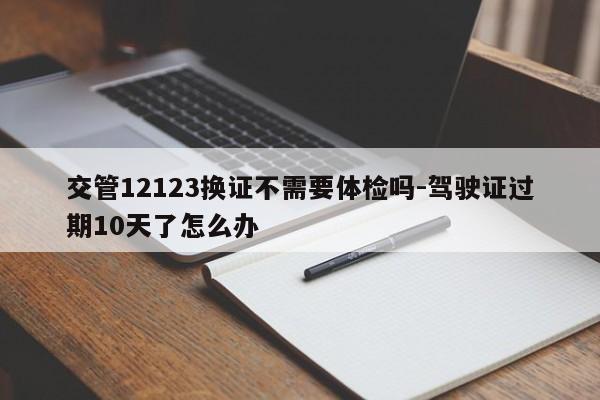 交管12123換證不需要體檢嗎-駕駛證過期10天了怎么辦