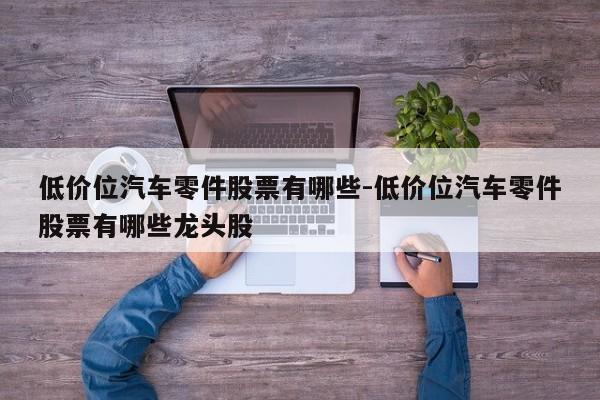 低價(jià)位汽車零件股票有哪些-低價(jià)位汽車零件股票有哪些龍頭股