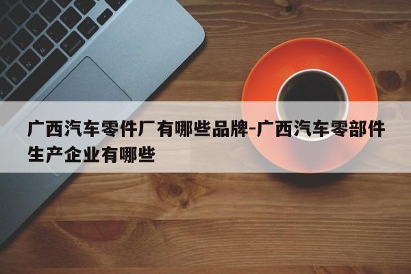 廣西汽車零件廠有哪些品牌-廣西汽車零部件生產(chǎn)企業(yè)有哪些