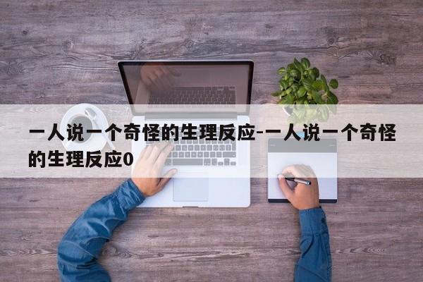 一人說(shuō)一個(gè)奇怪的生理反應(yīng)-一人說(shuō)一個(gè)奇怪的生理反應(yīng)0