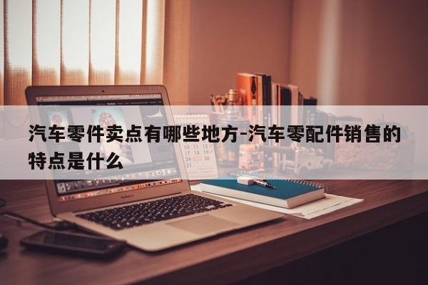 汽車零件賣點有哪些地方-汽車零配件銷售的特點是什么