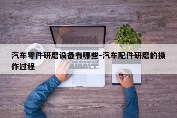汽車零件研磨設備有哪些-汽車配件研磨的操作過程