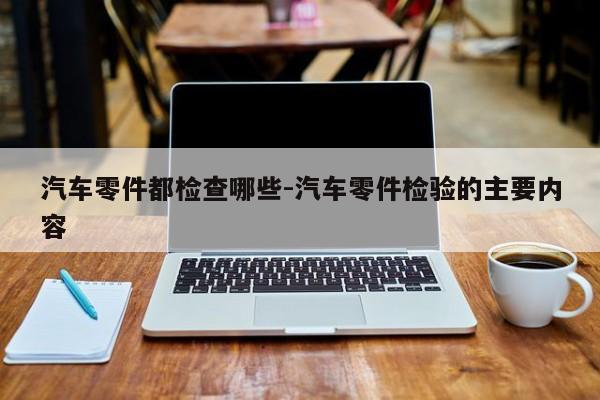 汽車零件都檢查哪些-汽車零件檢驗的主要內(nèi)容