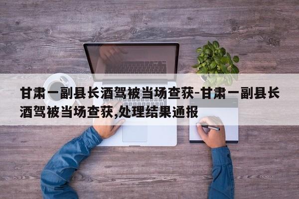 甘肅一副縣長(zhǎng)酒駕被當(dāng)場(chǎng)查獲-甘肅一副縣長(zhǎng)酒駕被當(dāng)場(chǎng)查獲,處理結(jié)果通報(bào)