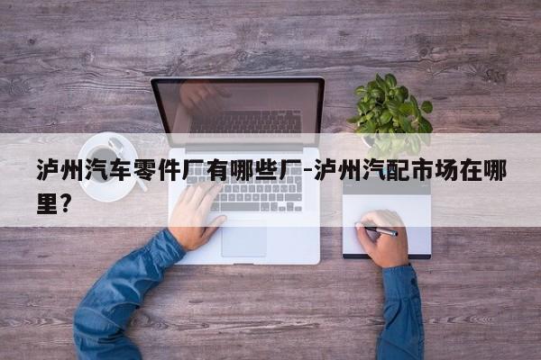 瀘州汽車零件廠有哪些廠-瀘州汽配市場(chǎng)在哪里?