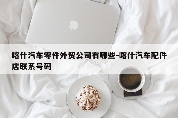 喀什汽車零件外貿(mào)公司有哪些-喀什汽車配件店聯(lián)系號(hào)碼