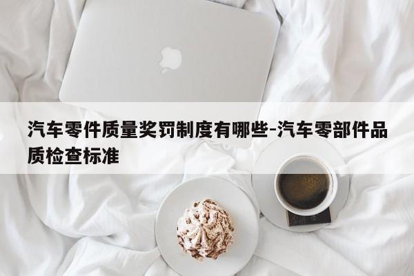 汽車零件質(zhì)量獎罰制度有哪些-汽車零部件品質(zhì)檢查標(biāo)準(zhǔn)