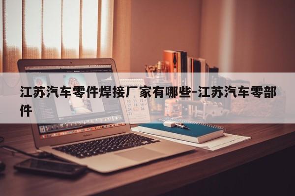 江蘇汽車零件焊接廠家有哪些-江蘇汽車零部件