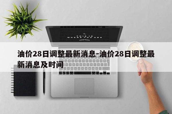 油價(jià)28日調(diào)整最新消息-油價(jià)28日調(diào)整最新消息及時(shí)間