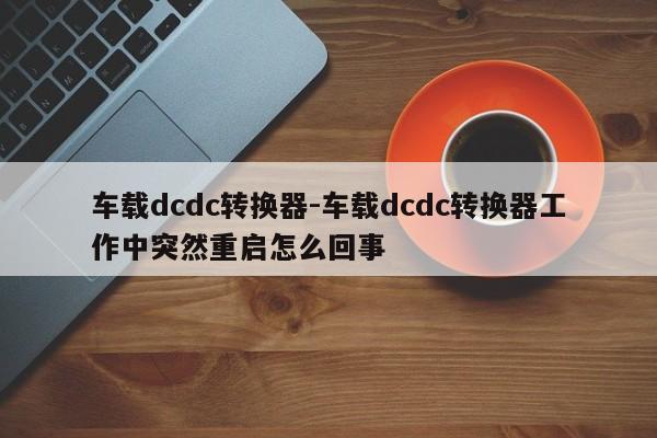 車載dcdc轉換器-車載dcdc轉換器工作中突然重啟怎么回事