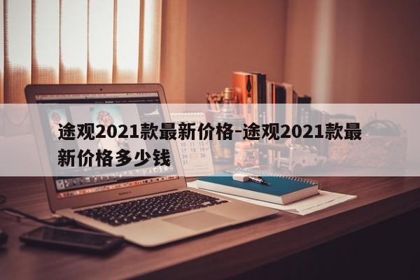途觀2021款最新價(jià)格-途觀2021款最新價(jià)格多少錢
