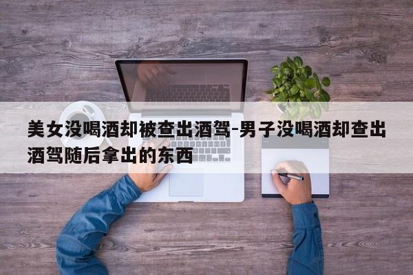 美女沒(méi)喝酒卻被查出酒駕-男子沒(méi)喝酒卻查出酒駕隨后拿出的東西