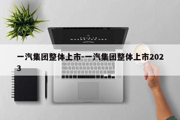 一汽集團整體上市-一汽集團整體上市2023