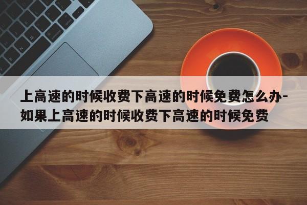 上高速的時候收費(fèi)下高速的時候免費(fèi)怎么辦-如果上高速的時候收費(fèi)下高速的時候免費(fèi)
