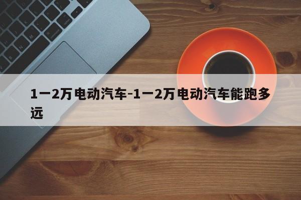1一2萬電動汽車-1一2萬電動汽車能跑多遠