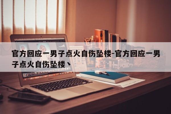 官方回應(yīng)一男子點(diǎn)火自傷墜樓-官方回應(yīng)一男子點(diǎn)火自傷墜樓丶