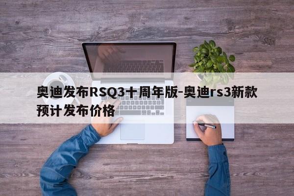 奧迪發(fā)布RSQ3十周年版-奧迪rs3新款預(yù)計(jì)發(fā)布價(jià)格