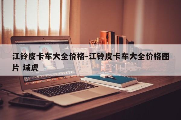 江鈴皮卡車大全價格-江鈴皮卡車大全價格圖片 域虎