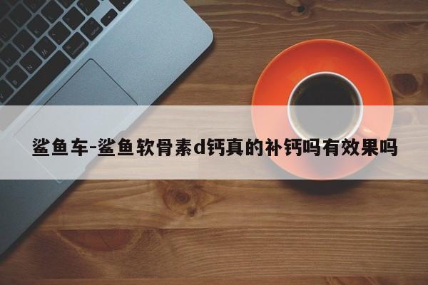 鯊魚車-鯊魚軟骨素d鈣真的補鈣嗎有效果嗎