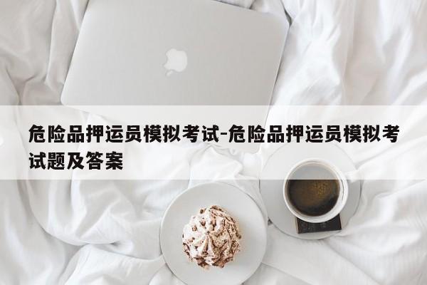 危險(xiǎn)品押運(yùn)員模擬考試-危險(xiǎn)品押運(yùn)員模擬考試題及答案
