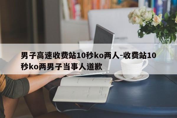 男子高速收費站10秒ko兩人-收費站10秒ko兩男子當事人道歉